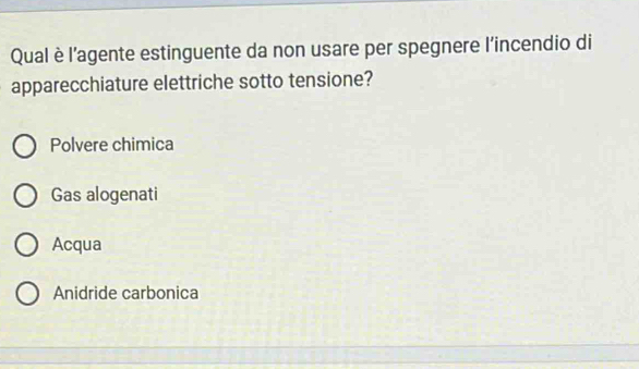 Qual è l’agente estinguente da non usare per spegnere l’incendio di
apparecchiature elettriche sotto tensione?
Polvere chimica
Gas alogenati
Acqua
Anidride carbonica