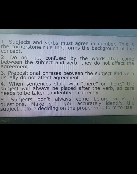 Subjects and verbs must agree in number. This is 
the cornerstone rule that forms the background of the 
concept. 
2. Do not get confused by the words that come 
between the subject and verb; they do not affect the 
agreement. 
3. Prepositional phrases between the subject and verb 
usually do not affect agreement. 
4. When sentences start with “there” or “here,” the 
subject will always be placed after the verb, so care 
needs to be taken to identify it correctly. 
5. Subjects don't always come before verbs in 
questions. Make sure you accurately identify the 
subject before deciding on the proper verb form to use. 
10v0