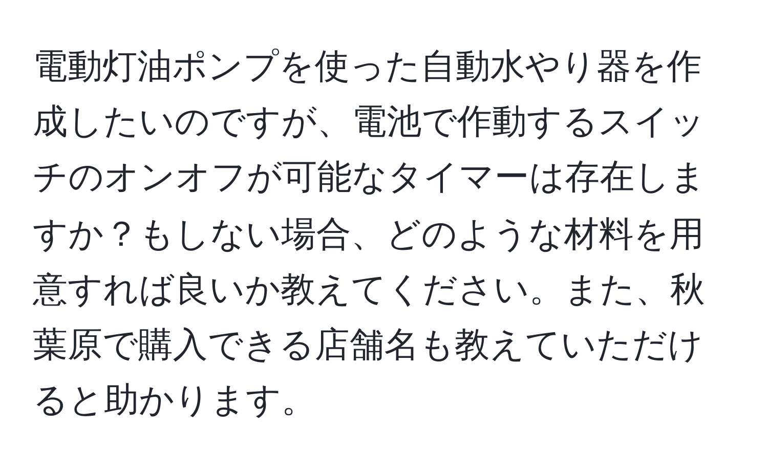 電動灯油ポンプを使った自動水やり器を作成したいのですが、電池で作動するスイッチのオンオフが可能なタイマーは存在しますか？もしない場合、どのような材料を用意すれば良いか教えてください。また、秋葉原で購入できる店舗名も教えていただけると助かります。
