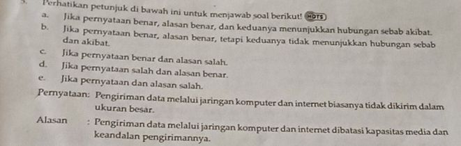 Perhatikan petunjuk di bawah ini untuk menjawab soal berikut! o 
a. Jika pernyataan benar, alasan benar, dan keduanya menunjukkan hubungan sebab akibat. 
b. Jika pernyataan benar, alasan benar, tetapi keduanya tidak menunjukkan hubungan sebab 
dan akibat. 
c. Jika pernyataan benar dan alasan salah. 
d. Jika pernyataan salah dan alasan benar. 
e. Jika pernyataan dan alasan salah. 
Pernyataan: Pengiriman data melalui jaringan komputer dan internet biasanya tidak dikirim dalam 
ukuran besar. 
Alasan : Pengiriman data melalui jaringan komputer dan internet dibatasi kapasitas media dan 
keandalan pengirimannya.