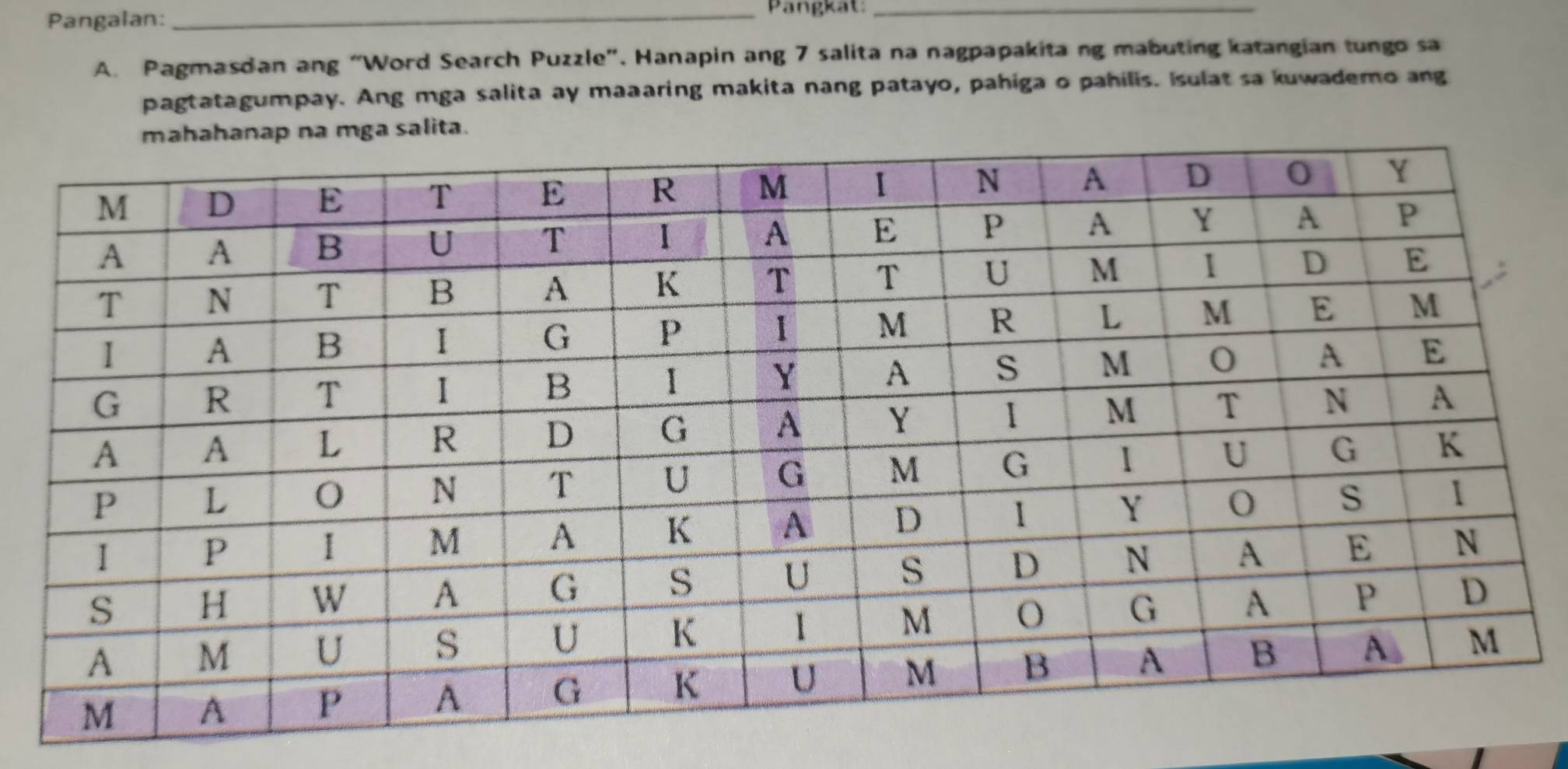 Pangalan: 
_Pangkat:_ 
A. Pagmasdan ang “Word Search Puzzle”, Hanapin ang 7 salita na nagpapakitang mabuting katangian tungo sa 
pagtatagumpay. Ang mga salita ay maaaring makita nang patayo, pahiga o pahilis. Isulat sa kuwademo ang 
mga salita.