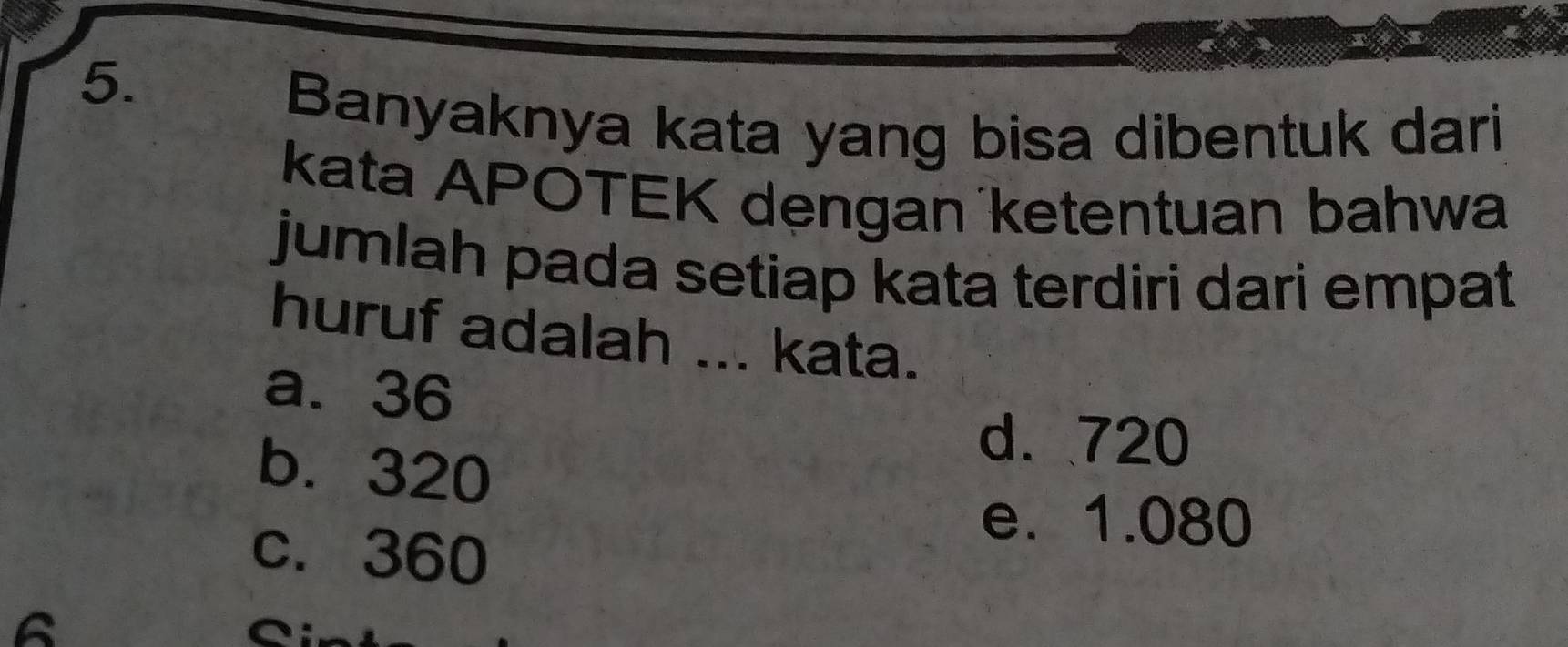 Banyaknya kata yang bisa dibentuk dari
kata APOTEK dẹngan ketentuan bahwa
jumlah pada setiap kata terdiri dari empat
huruf adalah ... kata.
a. 36
b. 320
d. 720
c. 360
e. 1.080
6