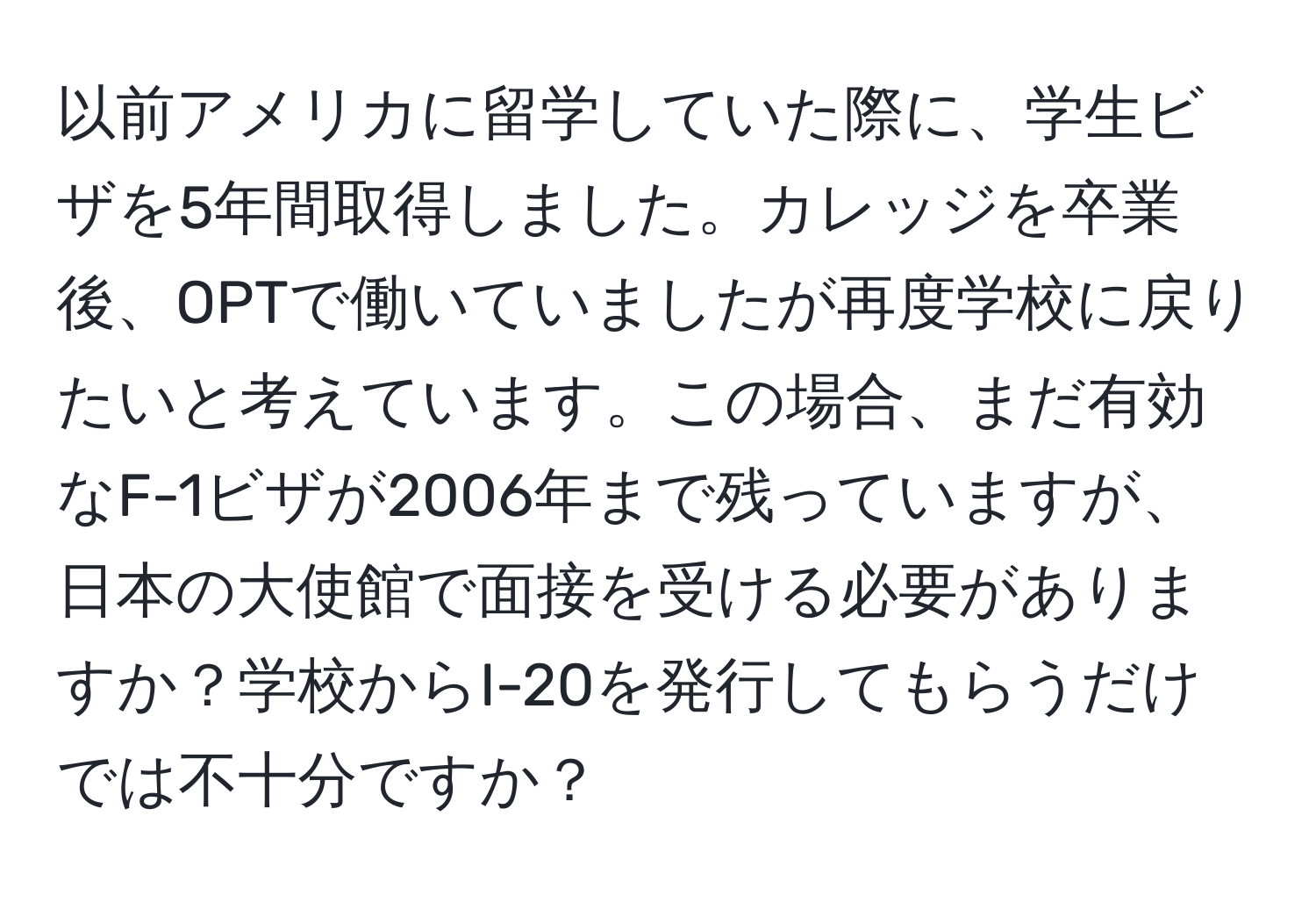 以前アメリカに留学していた際に、学生ビザを5年間取得しました。カレッジを卒業後、OPTで働いていましたが再度学校に戻りたいと考えています。この場合、まだ有効なF-1ビザが2006年まで残っていますが、日本の大使館で面接を受ける必要がありますか？学校からI-20を発行してもらうだけでは不十分ですか？