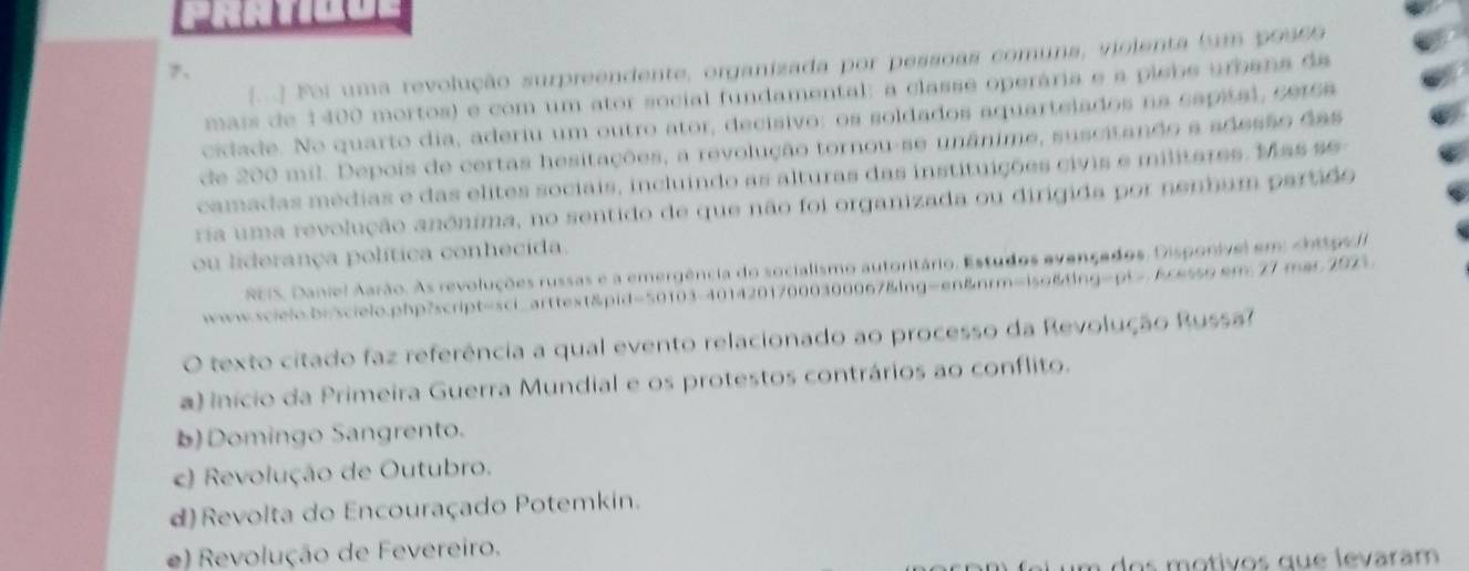 (...) Foi uma revolução surpreendente, organizada por pessoas comuns, violenta bum posso
7、
mais de 1400 mortos) e com um ator social fundamental: a classe operária e a plebe urbana da
cidade. No quarto dia, aderiu um outro ator, decisivo: os soldados aquartelados na sapital, cer6a
de 200 mil. Depois de certas hesitações, a revolução tornou-se unânime, suscitando a adesão das
camadas médias e das elites sociais, incluindo as alturas das instituições civis e militares. Mas se-
ria uma revolução anônima, no sentido de que não foi organizada ou dirigida por nenhum partido
ou liderança política conhecida.
REIS, Daniel Aarão. As revoluções russas e a emergência do socialismo autoritário. Estudos avançados, Disponivel em: chttpvl
ww.scielo.bnscielo.php?script=sci_arttext&pid=50103-40142017000300067&lng=en&nrm=iso&ng=pt> scesso em 27 mar 200
O texto citado faz referência a qual evento relacionado ao processo da Revolução Russa?
a) início da Primeira Guerra Mundial e os protestos contrários ao conflito.
b) Domingo Sangrento.
c) Revolução de Outubro.
d)Revolta do Encouraçado Potemkin.
e) Revolução de Fevereiro.
an fei um dos motivos que levaram