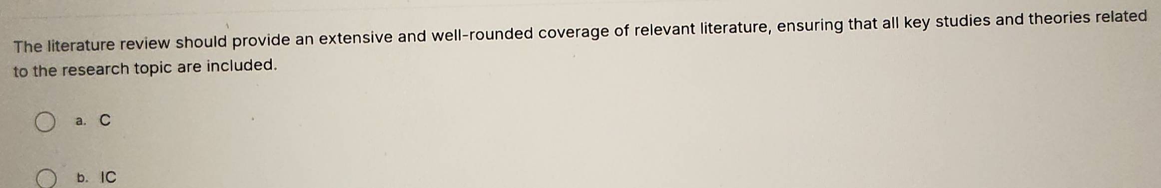 The literature review should provide an extensive and well-rounded coverage of relevant literature, ensuring that all key studies and theories related
to the research topic are included.
a. C
b. IC