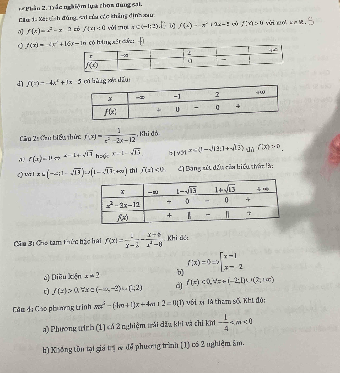 Phần 2. Trắc nghiệm lựa chọn đúng sai.
Câu 1: Xét tính đúng, sai của các khẳng định sau:
a) f(x)=x^2-x-2 có f(x)<0</tex> với mọi x∈ (-1;2) .D b) f(x)=-x^2+2x-5 có f(x)>0 với mọi x∈ R.
c) f(x)=-4x^2+16x-16 bảng xét dấu:
d) f(x)=-4x^2+3x-5 có bảng xét dấu:
Câu 2: Cho biểu thức f(x)= 1/x^2-2x-12 . Khi đó:
a) f(x)=0Leftrightarrow x=1+sqrt(13)ho cx=1-sqrt(13). b) vá ix∈ (1-sqrt(13);1+sqrt(13)) thì f(x)>0.
c) với x∈ (-∈fty ;1-sqrt(13))∪ (1-sqrt(13);+∈fty ) thì f(x)<0. d) Bảng xét dấu của biểu thức là:
Câu 3: Cho tam thức bậc hai f(x)= 1/x-2 - (x+6)/x^3-8 . Khi đó:
a) Điều kiện x!= 2 b) f(x)=0Rightarrow beginarrayl x=1 x=-2endarray.
c) f(x)>0,forall x∈ (-∈fty ;-2)∪ (1;2) d) f(x)<0,forall x∈ (-2;1)∪ (2;+∈fty )
Câu 4: Cho phương trình mx^2-(4m+1)x+4m+2=0(1) với m là tham số. Khi đó:
a) Phương trình (1) có 2 nghiệm trái dấu khi và chỉ khi - 1/4 
b) Không tồn tại giá trị m để phương trình (1) có 2 nghiệm âm.