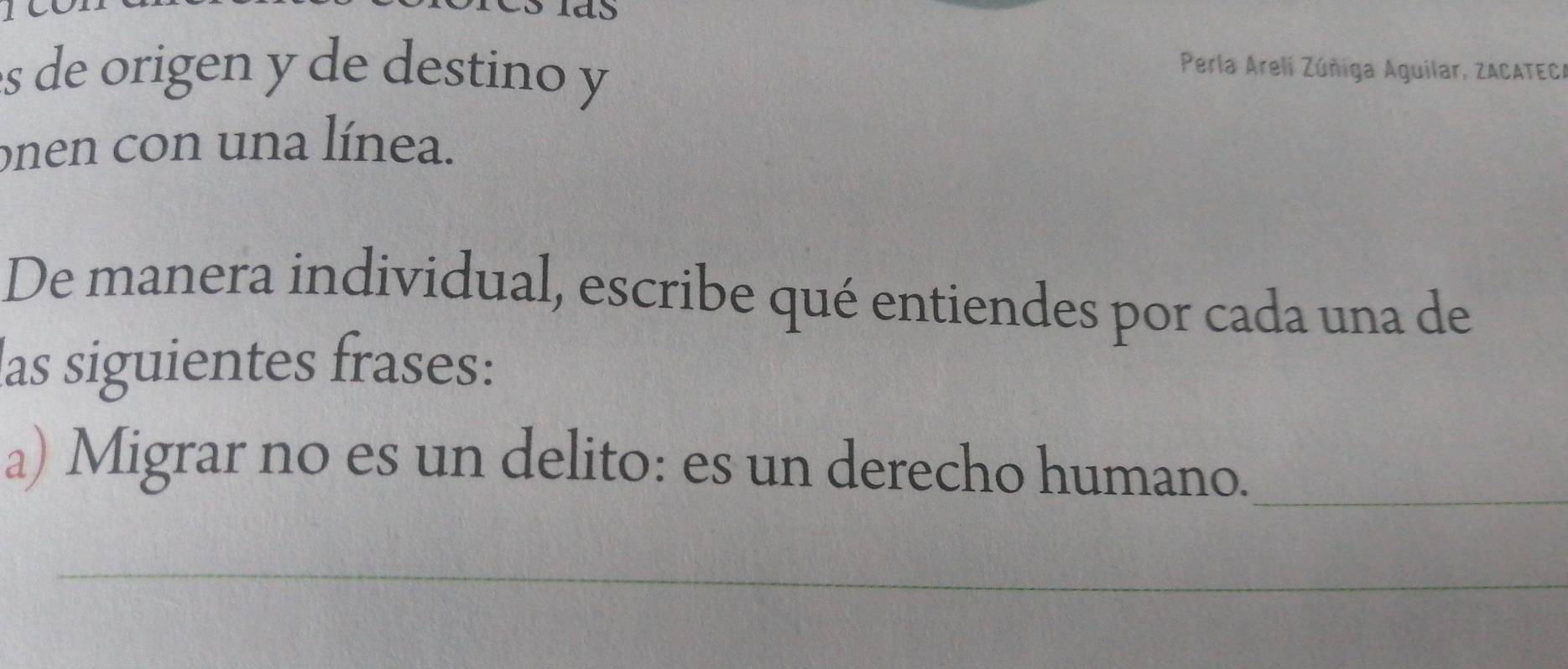 de origen y de destino y Perla Arelí Zúñiga Aguilar, ZACATECA 
onen con una línea. 
De manera individual, escribe qué entiendes por cada una de 
las siguientes frases: 
a) Migrar no es un delito: es un derecho humano._ 
_