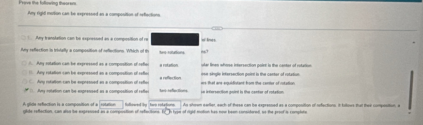 Prove the following theorem.
Any rigid motion can be expressed as a composition of reflections
Any translation can be expressed as a composition of re el lines
Any reflection is trivially a composition of reflections Which of th two rotations ns?
Any rotation can be expressed as a composition of reße a rotation ular lines whose intersection point is the center of rotation
B. Any rotation can be expressed as a composition of refle a reflection ose single intersection point is the center of rotation
Any rotation can be expressed as a composition of refle ies that are equidistant from the center of rotation
D. Any rotation can be expressed as a composition of refle two reflections se intersection point is the center of rotation
A glide reflection is a composition of a rotation followed by two rotations As shown earlier, each of these can be expressed as a composition of reffections. It follows that their composition, a
glide reflection, can also be expressed as a composition of reflections. E h type of rigid motion has now been considered, so the proof is complete