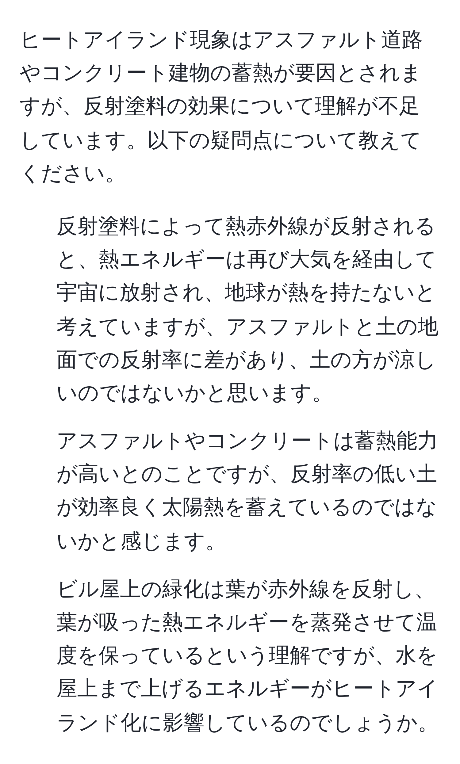 ヒートアイランド現象はアスファルト道路やコンクリート建物の蓄熱が要因とされますが、反射塗料の効果について理解が不足しています。以下の疑問点について教えてください。  
1. 反射塗料によって熱赤外線が反射されると、熱エネルギーは再び大気を経由して宇宙に放射され、地球が熱を持たないと考えていますが、アスファルトと土の地面での反射率に差があり、土の方が涼しいのではないかと思います。  
2. アスファルトやコンクリートは蓄熱能力が高いとのことですが、反射率の低い土が効率良く太陽熱を蓄えているのではないかと感じます。  
3. ビル屋上の緑化は葉が赤外線を反射し、葉が吸った熱エネルギーを蒸発させて温度を保っているという理解ですが、水を屋上まで上げるエネルギーがヒートアイランド化に影響しているのでしょうか。