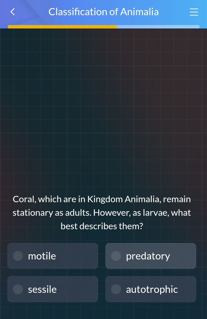 Classification of Animalia
—
I
Coral, which are in Kingdom Animalia, remain
stationary as adults. However, as larvae, what
best describes them?
motile predatory
sessile autotrophic