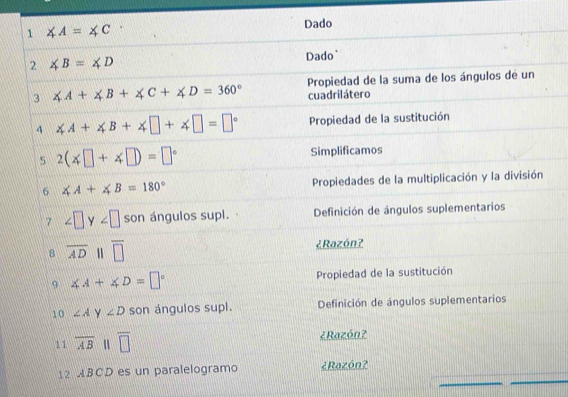 1 ∠ A=∠ C
Dado 
2 ∠ B=∠ D
Dado' 
Propiedad de la suma de los ángulos de un 
3 ∠ A+∠ B+∠ C+∠ D=360° cuadrilátero 
4 ∠ A+∠ B+∠ □ +∠ □ =□° Propiedad de la sustitución 
5 2(∠ □ +∠ □ )=□° Simplificamos 
6 ∠ A+∠ B=180° Propiedades de la multiplicación y la división 
7 ∠ □ y∠ □ son ángulos supl. Definición de ángulos suplementarios 
8 overline AD overline □  ¿Razón? 
9 ∠ A+∠ D=□° Propiedad de la sustitución 
10 ∠ A y ∠ D son ángulos supl. Definición de ángulos suplementarios 
1 1 overline AB overline □  ¿Razón? 
12 ABCD es un paralelogramo ¿Razón?