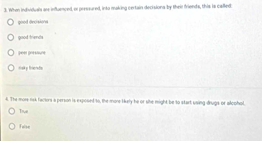 When individuals are influenced, or pressured, into making certain decisions by their friends, this is called:
good decisions
good friends
peer pressure
risky friends
4. The more risk factors a person is exposed to, the more likely he or she might be to start using drugs or alcohol.
True
False