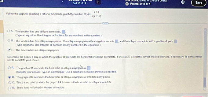 Points: 0.14 of 1 * Score: 69.86%, 2.6üf 4 points Save
Follow the steps for graphing a rational function to graph the function R(x)= (x+4)/x(x+13) 
A. The function has one oblique asymptote,
(Type an equation. Use integers or fractions for any numbers in the equation.)
B. The function has two oblique asymptotes. The oblique asymptote with a negative slope is □ , and the oblique asymptote with a positive slope is □
(Type equations. Use integers or fractions for any numbers in the equations.)
C. The function has no oblique asymptote.
Determine the points, if any, at which the graph of R intersects the horizontal or oblique asymptote, if one exists. Select the correct choice below and, if necessary, fill in the answer
box to complete your choice.
A. The graph of R intersects the horizontal or oblique asympfure at°
(Simplify your answer. Type an ordered pair. Use a comma to separate answers as needed.)
B. The graph of R intersects the horizontal or oblique asymptote at infinitely many points
C. There is no point at which the graph of R intersects the horizontal or oblique asymptote.
D. There is no horizontal or oblique asymptote