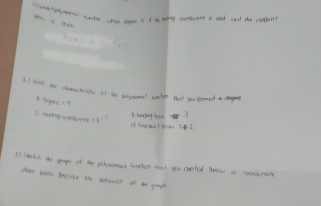 1lcmork Apetymomal sunchim whose despec is A the rading roefencient is odd and the condlan! 
term is even
p(x)=x^4+2
2. ) eve the chanachershe of the polpnomal anchon that you formed 
A Degree =9
C leaeing corefcienl =3 b leading h cm3
d Conslan) krm=2
) sketch te gram of the polynomial funchon that you creaked Draw a coordinate 
Hlare felow descrbe the behavior of me graph.