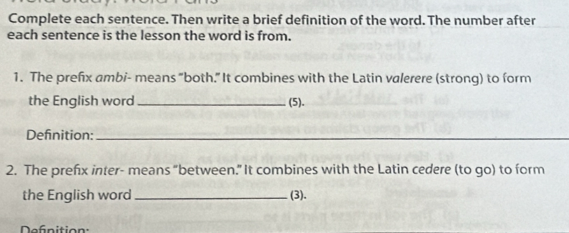 Complete each sentence. Then write a brief definition of the word. The number after 
each sentence is the lesson the word is from. 
1. The prefix ambi- means “both.” It combines with the Latin valerere (strong) to form 
the English word _(5). 
Definition:_ 
2. The prefx inter- means “between.” It combines with the Latin cedere (to go) to form 
the English word _(3). 
Defnition: