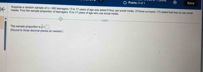 Save 
Suppose a random sample of n=240 teenagers 13 to 17 years of age was asked if they use social media. Of those surveyed, 175 stated that they do use social 
media. Find the sample proportion of teenagers 13 to 17 years of age who use social media. 
The sample proportion is hat p=□. 
(Round to three decimal places as needed.)