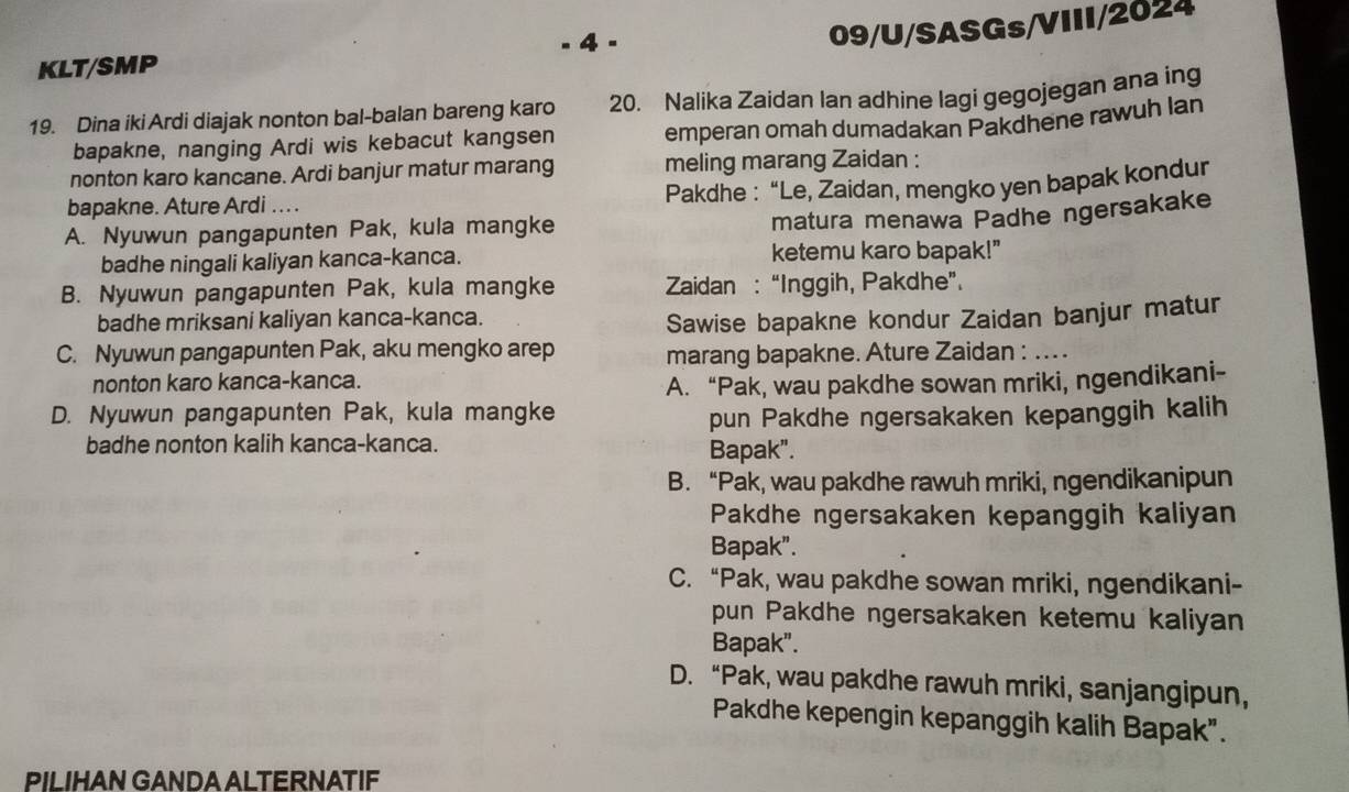 4 -
09/U/SASGs/VIII/2024
KLT/SMP
19. Dina iki Ardi diajak nonton bal-balan bareng karo 20. Nalika Zaidan Ian adhine lagi gegojegan ana ing
bapakne, nanging Ardi wis kebacut kangsen emperan omah dumadakan Pakdhene rawuh lan
nonton karo kancane. Ardi banjur matur marang meling marang Zaidan :
Pakdhe : “Le, Zaidan, mengko yen bapak kondur
bapakne. Ature Ardi .. .
A. Nyuwun pangapunten Pak, kula mangke
matura menawa Padhe ngersakake
badhe ningali kaliyan kanca-kanca. ketemu karo bapak!"
B. Nyuwun pangapunten Pak, kula mangke  Zaidan : “Inggih, Pakdhe”.
badhe mriksani kaliyan kanca-kanca.
Sawise bapakne kondur Zaidan banjur matur
C. Nyuwun pangapunten Pak, aku mengko arep marang bapakne. Ature Zaidan : .. .
nonton karo kanca-kanca.
A. “Pak, wau pakdhe sowan mriki, ngendikani-
D. Nyuwun pangapunten Pak, kula mangke
pun Pakdhe ngersakaken kepanggih kalih
badhe nonton kalih kanca-kanca. Bapak".
B. “Pak, wau pakdhe rawuh mriki, ngendikanipun
Pakdhe ngersakaken kepanggih kaliyan
Bapak".
C. “Pak, wau pakdhe sowan mriki, ngendikani-
pun Pakdhe ngersakaken ketemu kaliyan
Bapak".
D. “Pak, wau pakdhe rawuh mriki, sanjangipun,
Pakdhe kepengin kepanggih kalih Bapak".
PILIHAN GANDA ALTERNATIF