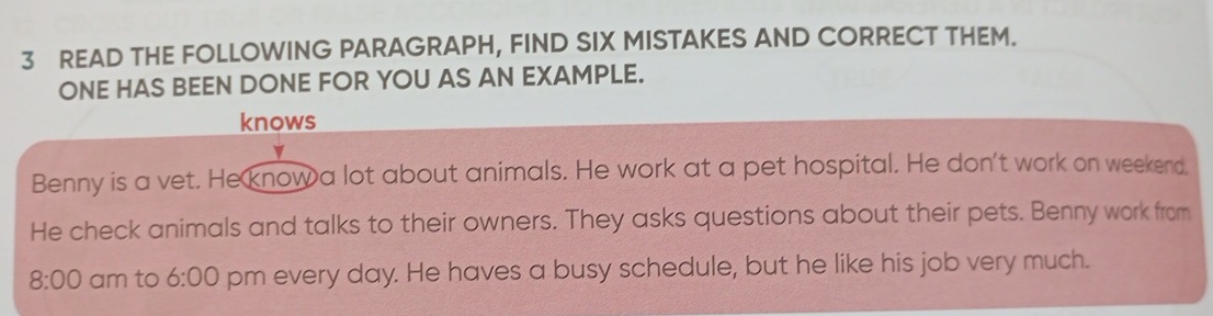 READ THE FOLLOWING PARAGRAPH, FIND SIX MISTAKES AND CORRECT THEM. 
ONE HAS BEEN DONE FOR YOU AS AN EXAMPLE. 
knows 
Benny is a vet. He know a lot about animals. He work at a pet hospital. He don't work on weekend. 
He check animals and talks to their owners. They asks questions about their pets. Benny work from 
8:00 am to 6:00 pm every day. He haves a busy schedule, but he like his job very much.