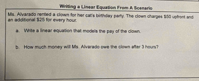 Writing a Linear Equation From A Scenario 
Ms. Alvarado rented a clown for her cat's birthday party. The clown charges $50 upfront and 
an additional $25 for every hour. 
a. Write a linear equation that models the pay of the clown. 
b. How much money will Ms. Alvarado owe the clown after 3 hours?