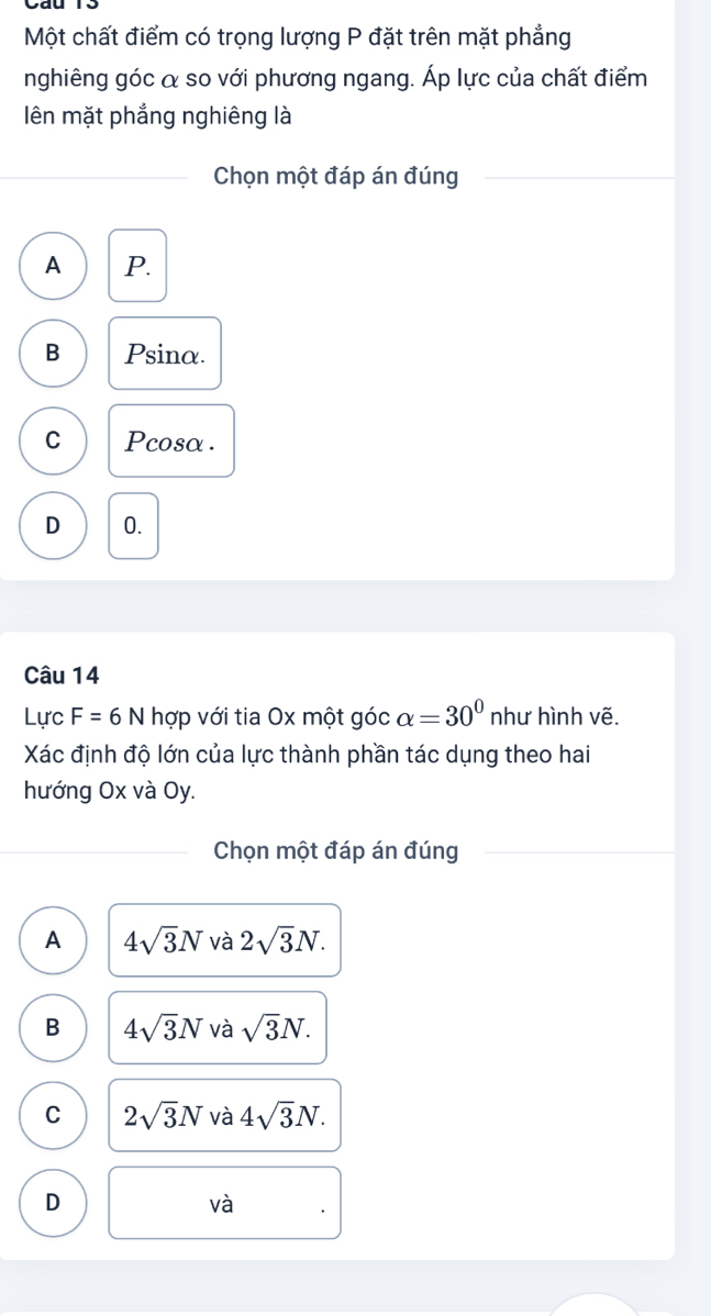 Một chất điểm có trọng lượng P đặt trên mặt phẳng
nghiêng góc α so với phương ngang. Áp lực của chất điểm
ên mặt phẳng nghiêng là
Chọn một đáp án đúng
A P.
B Psina.
C Pcosα.
D 0.
Câu 14
Lực F=6N hợp với tia Ox một góc alpha =30° như hình vẽ.
Xác định độ lớn của lực thành phần tác dụng theo hai
hướng Ox và Oy.
Chọn một đáp án đúng
A 4sqrt(3)N và 2sqrt(3)N.
B 4sqrt(3)N và sqrt(3)N.
C 2sqrt(3)N và 4sqrt(3)N.
D
và