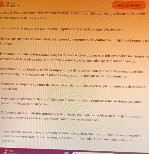 Ayuda HAZTE SOCIO
en Acción
sociedad. Estas acciones buscan transformar tradiciones, roles sociales y mejorar la situación
socioeconómica de las mujeres.
Para prevenir el embarazo adolescente, algunas de las medidas más efectivas son:
Ofrecer programas de concienciación sobre la prevención del embarazo, dirigidos a jóvenes y su
familias.
Fomentar una educación sexual integral en las escuelas que no solo advierta sobre los riesgos de
embarazo en la adolescencia, sino también sobre las enfermedades de transmisión sexual.
Sensibilizar a las familias sobre la importancia de la prevención y enseñarles a reconocer los
primeros signos de embarazo en adolescentes, para que puedan actuar rápidamente.
Promover el empoderamiento de las mujeres, alentándolas a ejercer plenamente sus derechos en
la sociedad.
Impulsar programas de Salud Pública que ofrezcan apoyo y recursos a las adolescentes para
prevenir embarazos no deseados.
Difundir y ofrecer métodos anticonceptivos, asegurando que los adolescentes tengan acceso a
opciones seguras y efectivas para evitar embarazos no planificados.
Estas medidas no solo buscan prevenir el embarazo adolescente, sino también crear un entorno
donde las mujeres jóvenes puedan tomar decisiones informadas y vivir una vida plena y sin
barreras.