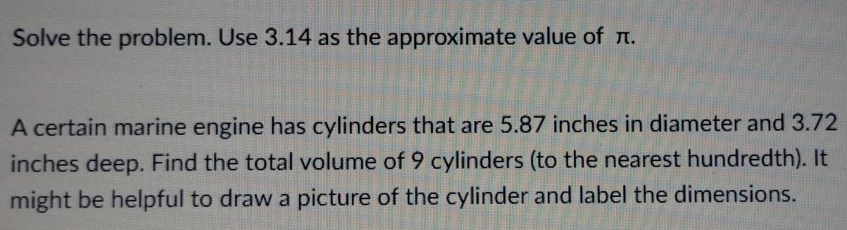 Solve the problem. Use 3.14 as the approximate value of π. 
A certain marine engine has cylinders that are 5.87 inches in diameter and 3.72
inches deep. Find the total volume of 9 cylinders (to the nearest hundredth). It 
might be helpful to draw a picture of the cylinder and label the dimensions.