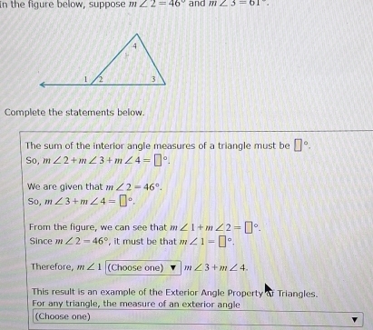 In the figure below, suppose m∠ 2=46° and m∠ 3=61°. 
Complete the statements below. 
The sum of the interior angle measures of a triangle must be □°. 
So, m∠ 2+m∠ 3+m∠ 4=□°. 
We are given that m∠ 2=46°. 
So, m∠ 3+m∠ 4=□°. 
From the figure, we can see that m∠ 1+m∠ 2=□°. 
Since m∠ 2=46° , it must be that m∠ 1=□°. 
Therefore, m∠ 1 (Choose one) m∠ 3+m∠ 4. 
This result is an example of the Exterior Angle Property of Triangles. 
For any triangle, the measure of an exterior angle 
(Choose one)