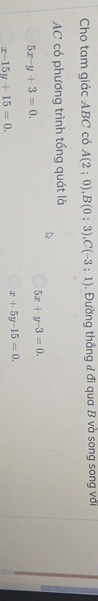 Cho tam giác ABC có A(2;0), B(0;3), C(-3;1). Đường thẳng đ đi qua B và song song với
AC có phương trình tổng quát là
5x-y+3=0.
5x+y-3=0.
x-15y+15=0.
x+5y-15=0.