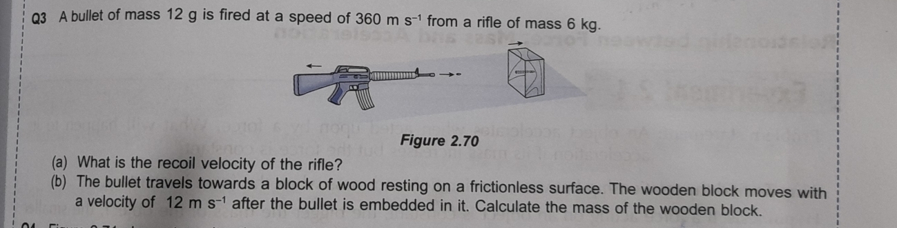 A bullet of mass 12 g is fired at a speed of 360ms^(-1) from a rifle of mass 6 kg. 
Figure 2.70 
(a) What is the recoil velocity of the rifle? 
(b) The bullet travels towards a block of wood resting on a frictionless surface. The wooden block moves with 
a velocity of 12ms^(-1) after the bullet is embedded in it. Calculate the mass of the wooden block.