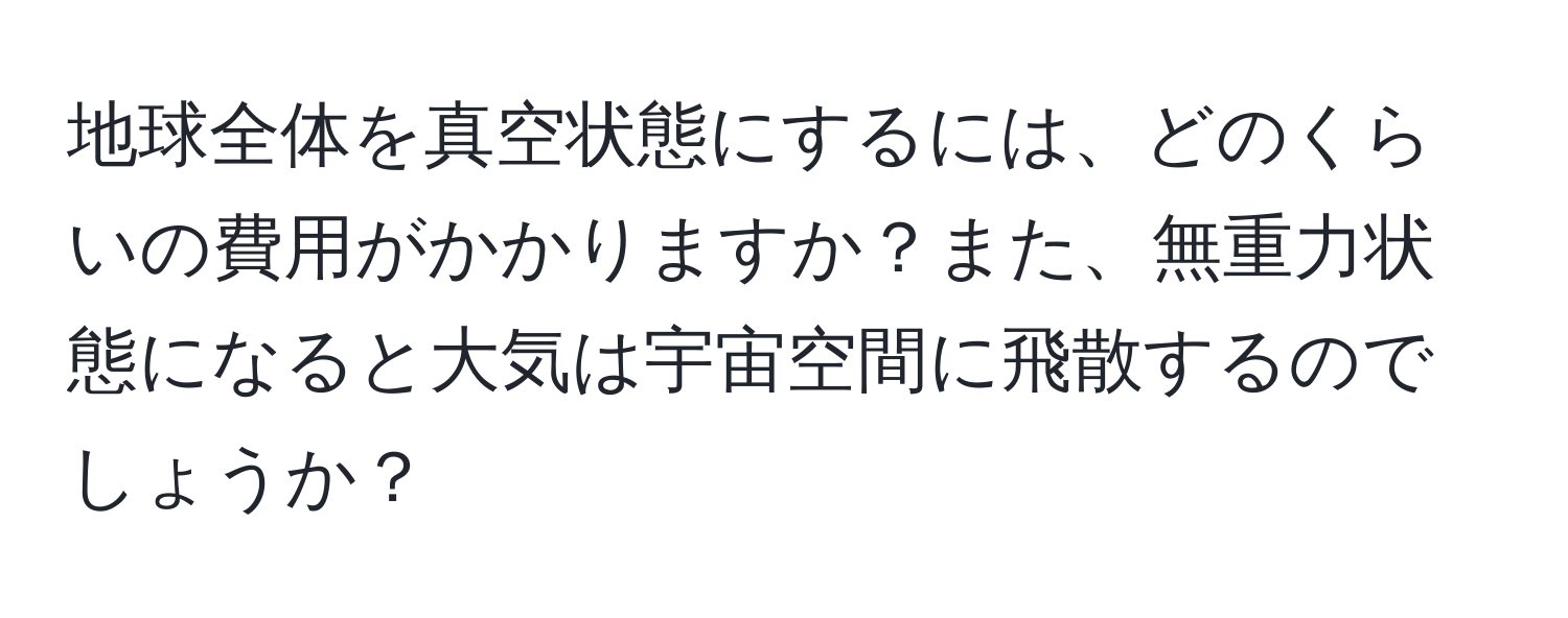 地球全体を真空状態にするには、どのくらいの費用がかかりますか？また、無重力状態になると大気は宇宙空間に飛散するのでしょうか？