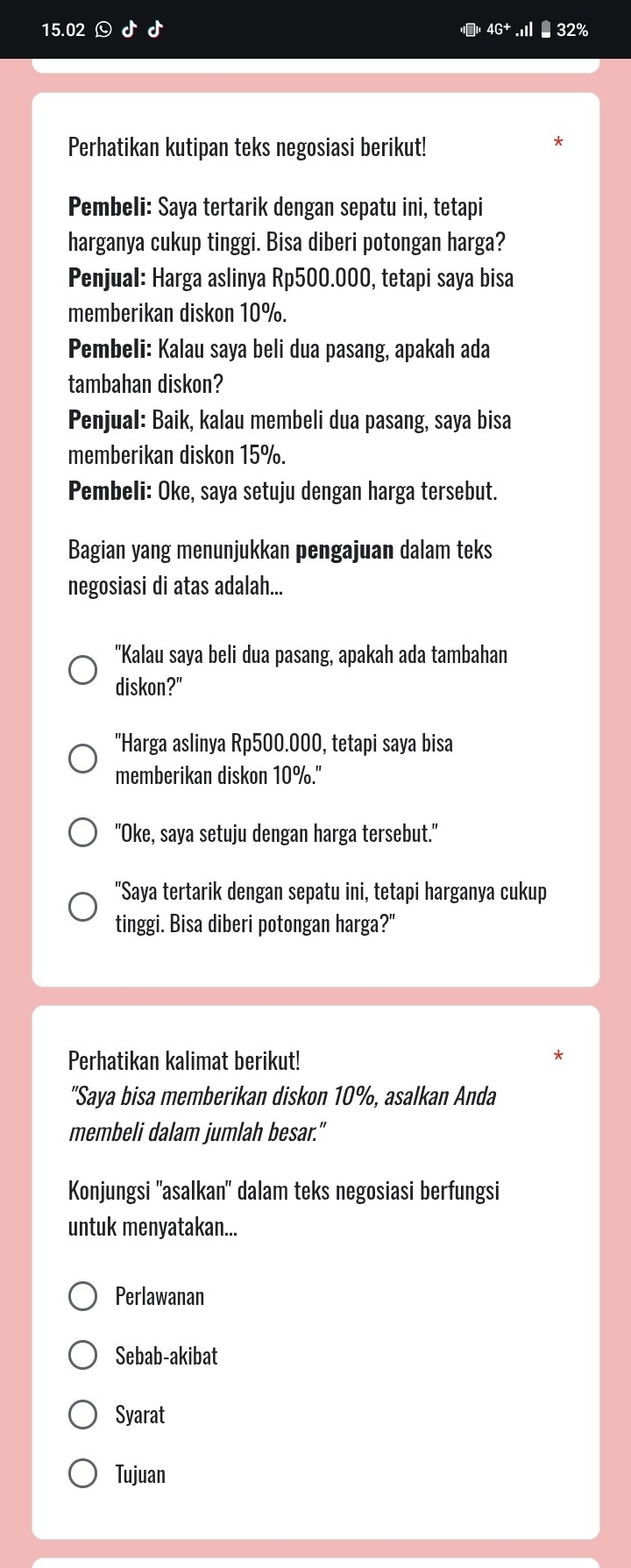 15.02 4G^+
Perhatikan kutipan teks negosiasi berikut!
Pembeli: Saya tertarik dengan sepatu ini, tetapi
harganya cukup tinggi. Bisa diberi potongan harga?
Penjual: Harga aslinya Rp500.000, tetapi saya bisa
memberikan diskon 10%.
Pembeli: Kalau saya beli dua pasang, apakah ada
tambahan diskon?
Penjual: Baik, kalau membeli dua pasang, saya bisa
memberikan diskon 15%.
Pembeli: Oke, saya setuju dengan harga tersebut.
Bagian yang menunjukkan pengajuan dalam teks
negosiasi di atas adalah...
"Kalau saya beli dua pasang, apakah ada tambahan
diskon?"
"Harga aslinya Rp500.000, tetapi saya bisa
memberikan diskon 10° o."
"Oke, saya setuju dengan harga tersebut."
"Saya tertarik dengan sepatu ini, tetapi harganya cukup
tinggi. Bisa diberi potongan harga?"
Perhatikan kalimat berikut!
"Saya bisa memberikan diskon 10%, asalkan Anda
membeli dalam jumlah besar."
Konjungsi ''asalkan' dalam teks negosiasi berfungsi
untuk menyatakan...
Perlawanan
Sebab-akibat
Syarat
Tujuan