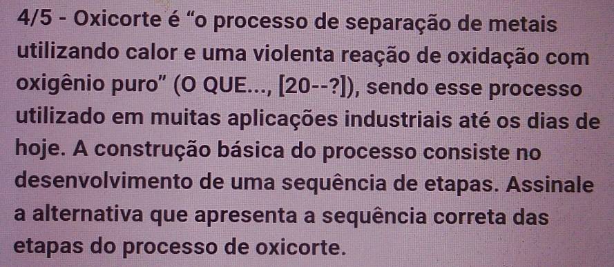 4/5 - Oxicorte é "o processo de separação de metais 
utilizando calor e uma violenta reação de oxidação com 
oxigênio puro" (O QUE..., [20--?]) , sendo esse processo 
utilizado em muitas aplicações industriais até os dias de 
hoje. A construção básica do processo consiste no 
desenvolvimento de uma sequência de etapas. Assinale 
a alternativa que apresenta a sequência correta das 
etapas do processo de oxicorte.