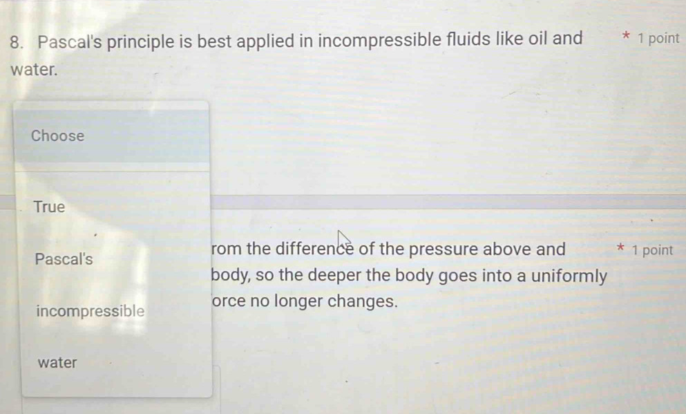 Pascal's principle is best applied in incompressible fluids like oil and lte * 1 point
water.
Choose
True
Pascal's
rom the difference of the pressure above and * 1 point
body, so the deeper the body goes into a uniformly
incompressible orce no longer changes.
water