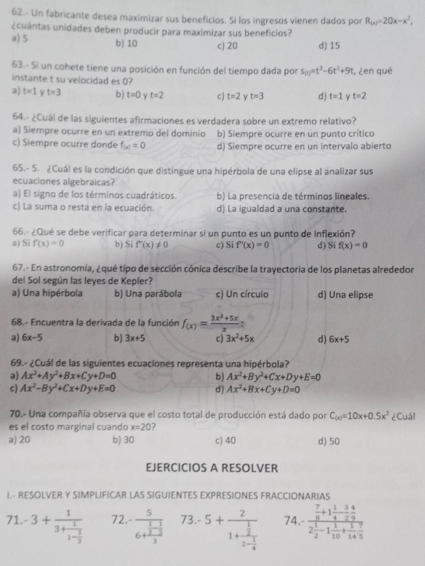 62.- Un fabricante desea maximizar sus beneficios. Si los ingresos vienen dados por R_(x)=20x-x^2,
¿cuantas unidades deben producir para maximizar sus beneficios?
a) 5 b) 10 c) 20 d) 15
63.- Si un cohete tiene una posición en función del tiempo dada por s_(t)=t^3-6t^2+9t , ¿en qué
instante t su velocidad es 0?
3) t=1 Y t=3
b) t=0 y t=2 c) t=2 y t=3 d) t=1 y t=2
64.- ¿Cuál de las siguientes afirmaciones es verdadera sobre un extremo relativo?
a) Siempre ocurre en un extremo del dominio b) Siempre ocurre en un punto crítico
c) Siempre ocurre donde f_(x)=0 d) Siempre ocurre en un intervalo abierto
65.- 5. ¿Cuál es la condición que distingue una hipérbola de una elipse al analizar sus
ecuaciones algebraicas?
a) El signo de los términos cuadráticos. b) La presencia de términos lineales.
c) La suma o resta en la ecuación. d) La igualdad a una constante.
66.- ¿Qué se debe verificar para determinar si un punto es un punto de inflexión?
a) Si f'(x)=0 b) Si f'(x)!= 0 c) Si f'(x)=0 d) Si f(x)=0
67.- En astronomía, ¿qué tipo de sección cónica describe la trayectoria de los planetas alrededor
del Sol según las leyes de Kepler?
a) Una hipérbola b) Una parábola c) Un círculo d) Una elipse
68.- Encuentra la derivada de la función f_(x)= (3x^2+5x)/x :
a) 6x-5 b) 3x+5 c) 3x^2+5x d) 6x+5
69.- ¿Cuál de las siguientes ecuaciones representa una hipérbola?
a) Ax^2+Ay^2+Bx+Cy+D=0 b) Ax^2+By^2+Cx+Dy+E=0
c) Ax^2-By^2+Cx+Dy+E=0 d) Ax^2+Bx+Cy+D=0
70.- Una compañía observa que el costo total de producción está dado por C_(x)=10x+0.5x^2 ¿Cuál
es el costo marginal cuando x=20
a) 20 b) 30 c) 40 d) 50
EJERCICIOS A RESOLVER
I- RESOLVER Y SIMPLIFICAR LAS SIGUIENTES EXPRESIONES FRACCIONARIAS
71. -3+frac 13+frac 11- 1/3  72. -frac 56+frac  1/3 - 1/5 3 73. 5+frac 21+frac  1/2 2- 1/4  74.- frac  7/8 +1 1/4 - 3/2  4/9 2 1/2 -1 1/10 + 1/14  7/5 