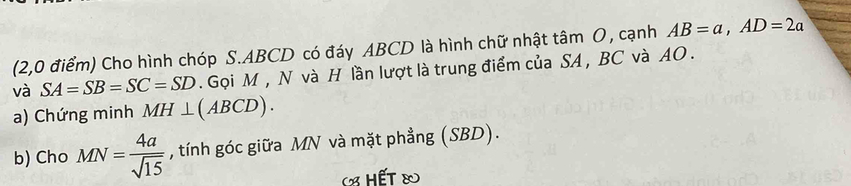 (2,0 điểm) Cho hình chóp S. ABCD có đáy ABCD là hình chữ nhật tâm O, cạnh AB=a, AD=2a
và SA=SB=SC=SD. Gọi M , N và H lần lượt là trung điểm của SA , BC và AO. 
a) Chứng minh MH⊥ (ABCD). 
b) Cho MN= 4a/sqrt(15)  , tính góc giữa MN và mặt phẳng (SBD). 
« hết &