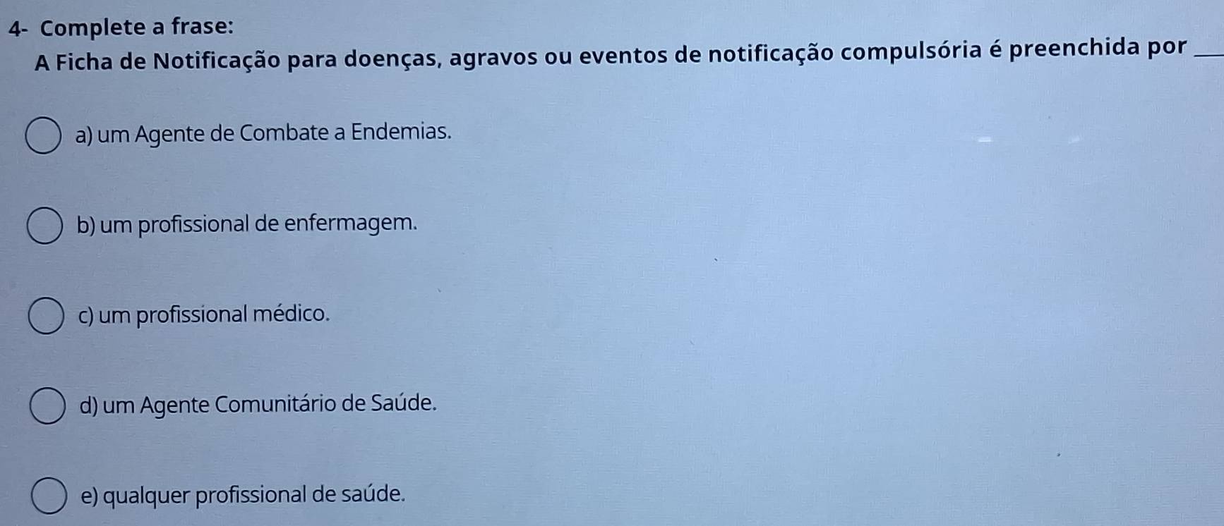 4- Complete a frase:
A Ficha de Notificação para doenças, agravos ou eventos de notificação compulsória é preenchida por_
a) um Agente de Combate a Endemias.
b) um profissional de enfermagem.
c) um profissional médico.
d) um Agente Comunitário de Saúde.
e) qualquer profissional de saúde.