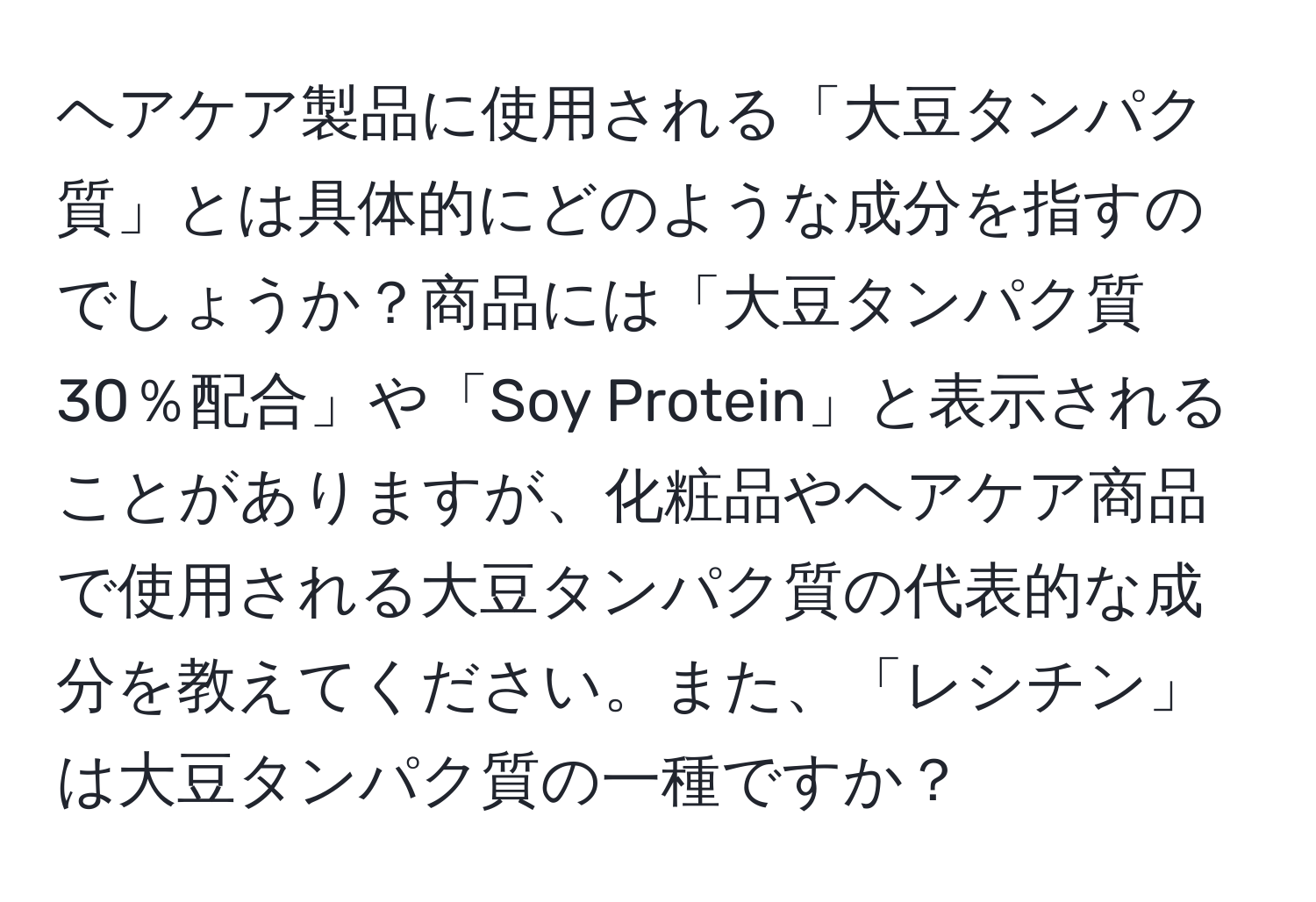 ヘアケア製品に使用される「大豆タンパク質」とは具体的にどのような成分を指すのでしょうか？商品には「大豆タンパク質30％配合」や「Soy Protein」と表示されることがありますが、化粧品やヘアケア商品で使用される大豆タンパク質の代表的な成分を教えてください。また、「レシチン」は大豆タンパク質の一種ですか？