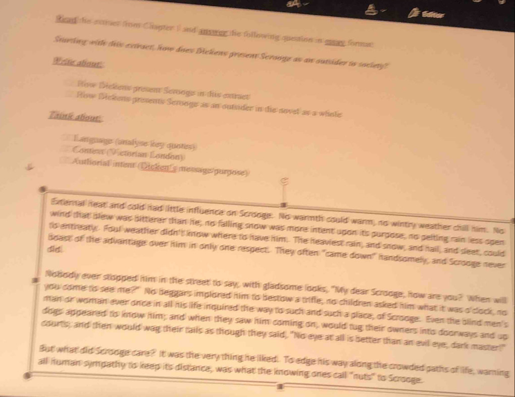 ah Editier 
Read the somer from Chapter I and answer the following question in eay format 
Starting with this extract, how does Dickens present Scrooge as an outider to society? 
Write about 
How Dickens present Scrooge in this extract 
How Dickens presents Serooge as an outsider in the novel as a whole 
Taink about: 
a Language (analyse key quotes) 
Conteaxt (Vctorian London) 
Authorial intent (Dicken's message/purpose) ς 
External heat and cold had little influence on Scrooge. No warmth could warm, no wintry weather chill him. No 
wind that blew was bitterer than he, no falling snow was more intent upon its purpose, no peiting rain less open 
to entreaty Foul weather didn't kow where to have him. The heaviest rain, and snow, and hail, and sleet, could 
did! 
boast of the advantage over him in only one respect. They often "came down" handsomely, and Scrooge never 
Nobody ever stopped him in the street to say, with gladsome looks, "My dear Scrooge, how are you? When will 
you come to see me?" No beggars implored him to bestow a trifle, no children asked him what it was o'clock, no 
man or woman ever once in all his life inquired the way to such and such a place, of Scrooge. Even the blind men's 
dogs appeared to know him; and when they saw him coming on, would tug their owners into doorways and up 
courts; and then would wag their tails as though they said,. "No eye at all is better than an evil eye, dark master!" 
But what did Scrooge care? It was the very thing he liked. To edge his way along the crowded paths of life, warning 
all numan sympathy to keep its distance, was what the knowing ones call "nuts" to Scrooge.