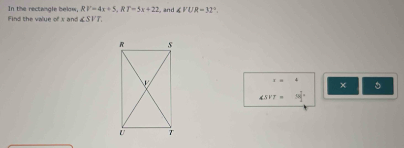 In the rectangle below, RV=4x+5, RT=5x+22 , and ∠ VUR=32°. 
Find the value of x and ∠ SVT.
x=4
×
∠ SVT=58°