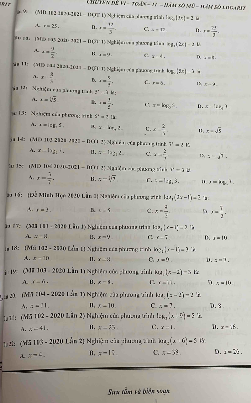 RIT
Chuyền đề VI - toán - 11 - hàm sở mũ - hàm số logarit
ậ 9: (MD 102 2020-2021 - DQT 1) Nghiệm của phương trình log _5(3x)=2 là
A. x=25. B. x= 32/3 . C. x=32. D. x= 25/3 .
o 10:  (MD 103 2020-2021 - ĐQT 1) Nghiệm của phương trình log _3(2x)=2 là
A. x= 9/2 .
B. x=9. C. x=4. D. x=8.
ậu 11: (MD 104 2020-2021 - DQT 1) Nghiệm của phương trình log _2(5x)=3 là:
A. x= 8/5 .
B. x= 9/5 . C. x=8. D. x=9.
ậu 12: Nghiệm của phương trình 5^x=3 là:
A. x=sqrt[3](5). B. x= 3/5 . C. x=log _35. D. x=log _53.
13: Nghiệm của phương trình 5^x=2 là:
A. x=log _25. B. x=log _52. C. x= 2/5 . D. x=sqrt(5)
ậ 14: (MD 103 2020-2021 - ĐQT 2) Nghiệm của phương trình 7^x=2la
A. x=log _27. B. x=log _72. C. x= 2/7 . D. x=sqrt(7).
ậu 15: (MD 104 2020-2021 - DQT 2) Nghiệm của phương trình 7^x=3 là
A. x= 3/7 .
B. x=sqrt[3](7). C. x=log _73. D. x=log _37.
ầu 16: (Đề Minh Họa 2020 Lần 1) Nghiệm của phương trình log _3(2x-1)=2 là:
A. x=3. B. x=5. C. x= 9/2 . D. x= 7/2 .
ầu 17: (Mã 101 - 2020 Lần 1) Nghiệm của phương trình log _3(x-1)=2 là
A. x=8. B. x=9. C. x=7. D. x=10.
ậu 18: (Mã 102 - 2020 Lần  1) Nghiệm của phương trình . log _2(x-1)=3 là
A. x=10. B. x=8. C. x=9. D. x=7.
ậu 19: (Mã 103 - 2020 Lần 1) Nghiệm của phương trình log _2(x-2)=3 là:
A. x=6. B. x=8. C. x=11. D. x=10.
iu 20: (Mã ) 104-2020 0 Lần 1) Nghiệm của phương trình log _3(x-2)=2 là
A. x=11. B. x=10. C. x=7. D. 8 .
ầu 21: (Mã 102 - 2020 Lần 2) Nghiệm của phương trình log _2(x+9)=5 là
B.
A. x=41. x=23. C. x=1. D. x=16.
ầu 22: (Mã 103 - 2020 Lần 2) Nghiệm của phương trình log _2(x+6)=5 là:
A. x=4.
B. x=19. C. x=38. D. x=26.
Sưu tầm và biên soạn