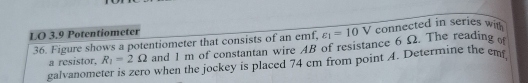 LO 3.9 Potentiometer connected in series with
varepsilon _1=10V
36. Figure shows a potentiometer that consists of an emf, and 1 m of constantan wire 4B of resistance 6 Ω. The reading 
a resistor. R_1=2Omega
galvanometer is zero when the jockey is placed 74 cm from point 4. Determine the em