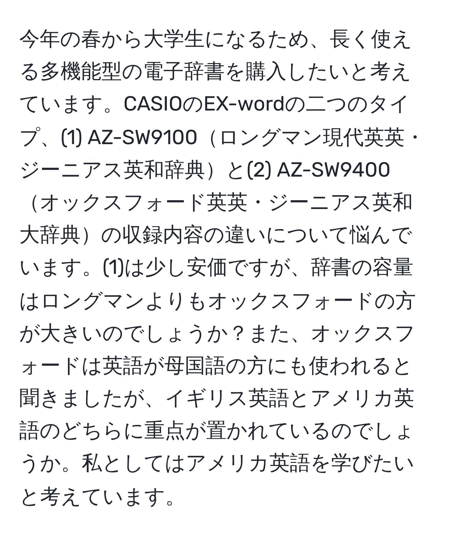 今年の春から大学生になるため、長く使える多機能型の電子辞書を購入したいと考えています。CASIOのEX-wordの二つのタイプ、(1) AZ-SW9100ロングマン現代英英・ジーニアス英和辞典と(2) AZ-SW9400オックスフォード英英・ジーニアス英和大辞典の収録内容の違いについて悩んでいます。(1)は少し安価ですが、辞書の容量はロングマンよりもオックスフォードの方が大きいのでしょうか？また、オックスフォードは英語が母国語の方にも使われると聞きましたが、イギリス英語とアメリカ英語のどちらに重点が置かれているのでしょうか。私としてはアメリカ英語を学びたいと考えています。