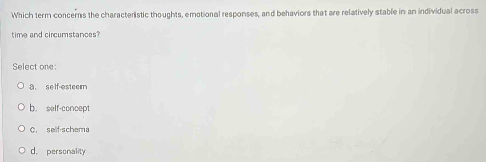 Which term concerns the characteristic thoughts, emotional responses, and behaviors that are relatively stable in an individual across
time and circumstances?
Select one:
a. self-esteem
b. self-concept
C. self-schema
d. personality