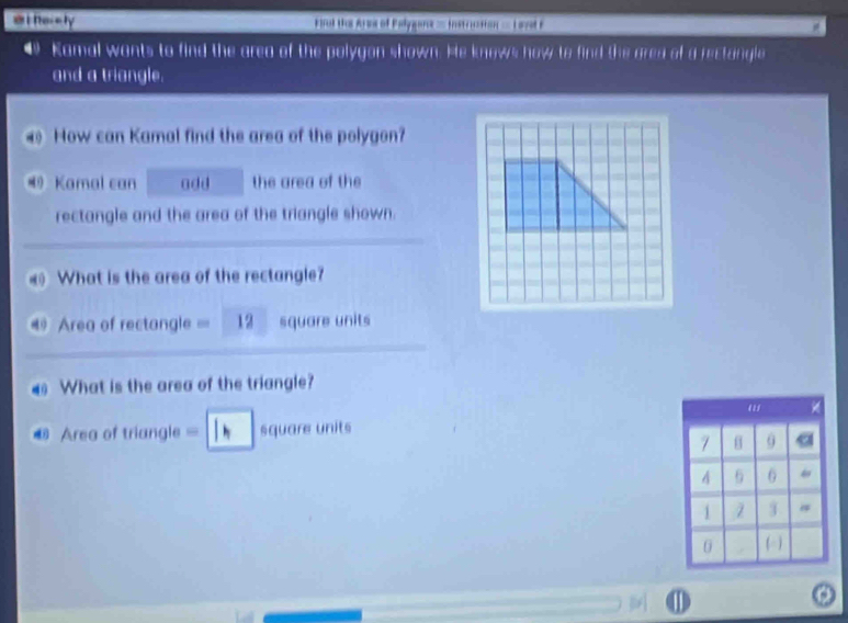 Nerety tral the Anoe of Palygona== Instrction = Lrst F 
4 Kamal wants to find the area of the polygon shown. He knows how to find the ared of a rectangle 
and a triangle. 
How can Kamal find the area of the polygon? 
® Kamal can add the area of the 
rectangle and the area of the triangle shown. 
What is the area of the rectangle? 
Area of rectangle == 12 square units 
What is the area of the triangle? 
€ Area of triangle = square units
7 9 a
4 6 6
1 3
0 (-) 
1