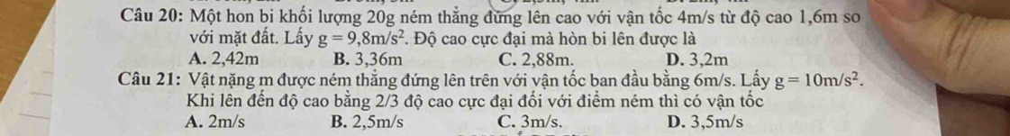 Một hon bi khối lượng 20g ném thẳng đứng lên cao với vận tốc 4m/s từ độ cao 1,6m so
với mặt đất. Lấy g=9,8m/s^2 *. Độ cao cực đại mà hòn bi lên được là
A. 2,42m B. 3,36m C. 2,88m. D. 3,2m
Câu 21: Vật nặng m được ném thẳng đứng lên trên với vận tốc ban đầu bằng 6m/s. Lấy g=10m/s^2. 
Khi lên đến độ cao bằng 2/3 độ cao cực đại đối với điểm ném thì có vận tốc
A. 2m/s B. 2,5m/s C. 3m/s. D. 3,5m/s