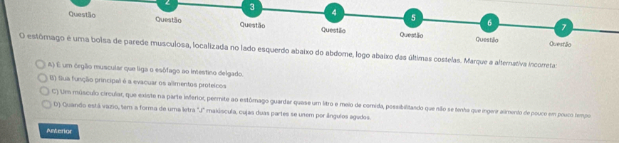 3
4
5 6
Questão Questão Questão Questão
7
Questão Questão Questão
O estômago é uma bolsa de parede musculosa, localizada no lado esquerdo abaixo do abdome, logo abaixo das últimas costelas. Marque a alternativa incorreta:
A) É um órgão muscular que liga o esôfago ao intestino delgado.
B) Sua função principal é a evacuar os alimentos proteicos
C) Um músculo circular, que existe na parte inferior, permite ao estômago guardar quase um litro e meio de comida, possibilitando que não se tenha que ingerir alimento de pouco em pouco tempo
D) Quando está vazio, tem a forma de uma letra "J" maiúscula, cujas duas partes se unem por ângulos agudos.
Anterior