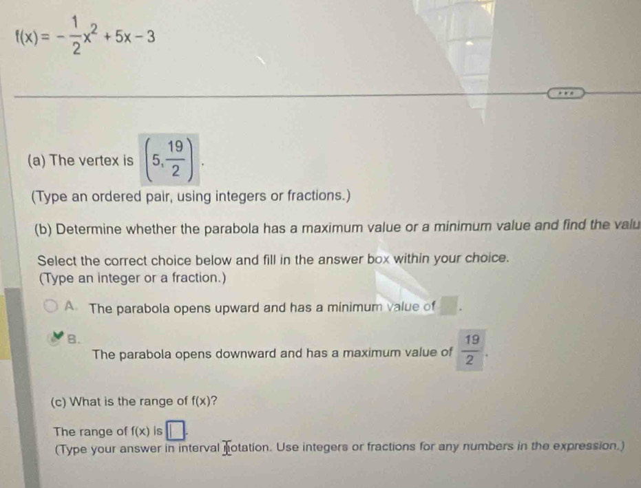 f(x)=- 1/2 x^2+5x-3
(a) The vertex is (5, 19/2 ). 
(Type an ordered pair, using integers or fractions.)
(b) Determine whether the parabola has a maximum value or a minimum value and find the valu
Select the correct choice below and fill in the answer box within your choice.
(Type an integer or a fraction.)
A The parabola opens upward and has a minimum value of
B.
The parabola opens downward and has a maximum value of  19/2 . 
(c) What is the range of f(x) ?
The range of f(x) is □. 
(Type your answer in interval notation. Use integers or fractions for any numbers in the expression.)