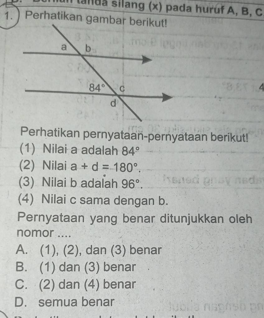 landa silang (x) pada huruf A, B, C
4
Perhatikan pernyataan-pernyataan berikut!
(1) Nilai a adalah 84°
(2) Nilai a+d=180°.
(3) Nilai b adalah 96°.
(4) Nilai c sama dengan b.
Pernyataan yang benar ditunjukkan oleh
nomor ....
A. (1), (2), dan (3) benar
B. (1) dan (3) benar
C. (2) dan (4) benar
D. semua benar