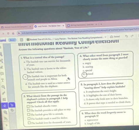 etal franal cle Comgrafo e Lacy Parwon - The Baboa Tre / N Writing Expremima Card Mc 
web.karibq.conyweb/viewer.hbw!state="478"ds"43A458"1 8dqj0pKu6f226ab56ug210HLWEmp92v8"450%26"ection"%3A"pper"%2C2
ami D Boobab Tree of Life Co... / Lucy Parson - The Baboa Tree Reading Comprehensi... Saved
===णιιаιυπаι кеаuιy Comprenеnsiν'
Answer the following questions about "Baobab, Tree of Life."
1. What is a central idea of the passage! 4. What other word from paragraph 2 most
a. The baobab tree can survive for thousands closely means the same thing as guarled
of years. a. angry
b. The baobab tree is home to the white- b. soaring c. special
backed vulture.
e. The baobab tree is important for both d. ewisted
animals and people in Africa.
d. The baobab tree is used as a water source 5. In paragraph 2, how does the phrase
for animals like the elephant.
''soaring above' help explain baobabs?
a. It emphasizes the tree's height.
2. What idea(s) from the passage do the b. It highlights the size of their leaves.
elephant's actions in paragraph 1 help c. It shows why birds nest in their branches.
support? Check all that apply. d. It proves that rope is needed to climb them.
The baobab absorbs water.
The baobab provides a safe place to stay.
The baobab gives life to animals. 6. What does the word fongerity mean in
The boobab trunk is used for shelter. paragraph 5?
a. appearance
The baobab lives for thousands of years. b. length of life
