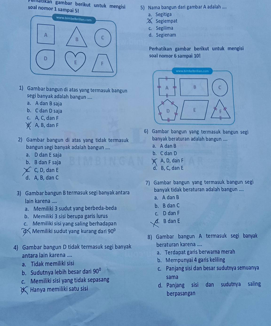 ematikan gambar berikut untuk mengisi 5) Nama bangun dari gambar A adalah ....
soal nomor 1 sampai 5!
a. Segitiga
Segiempat
c. Segilima
d. Segienam
Perhatikan gambar berikut untuk mengisi
soal nomor 6 sampai 10!
www.bimbelbrilian.com
1) Gambar bangun di atas yang termasuk bangun
A B C
segi banyak adalah bangun ....
a. A dan B saja
b. C dan D saja D E F
c. A, C, dan F
. A, B, dan F
6) Gambar bangun yang termasuk bangun segi
2) Gambar bangun di atas yang tidak termasuk banyak beraturan adalah bangun ....
bangun segi banyak adalah bangun .... a. A dan B
a. D dan E saja b. C dan D
b. B dan F saja A, D, dan F
C, D, dan E d. B, C, dan E
d. A, B, dan C
7) Gambar bangun yang termasuk bangun segi
banyak tidak beraturan adalah bangun ....
3) Gambar bangun B termasuk segi banyak antara
lain karena .... a. A dan B
a. Memiliki 3 sudut yang berbeda-beda
b. B dan C
b. Memiliki 3 sisi berupa garis lurus c. D dan F
c. Memiliki sisi yang saling berhadapan d. B dan E
d. Memiliki sudut yang kurang dari 90°
8) Gambar bangun A termasuk segi banyak
4) Gambar bangun D tidak termasuk segi banyak
beraturan karena ....
antara lain karena .... a. Terdapat garis berwarna merah
a. Tidak memiliki sisi
b. Mempunyai 4 garis keliling
b. Sudutnya lebih besar dari 90° c. Panjang sisi dan besar sudutnya semuanya
c. Memiliki sisi yang tidak sepasang
sama
d Hanya memiliki satu sisi d. Panjang sisi dan sudutnya saling
berpasangan